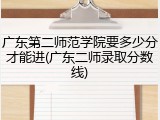 广东第二师范学院要多少分才能进(广东二师录取分数线)