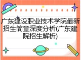 广东建设职业技术学院最新招生简章深度分析(广东建院招生解析)