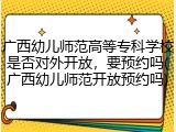 广西幼儿师范高等专科学校是否对外开放，要预约吗(广西幼儿师范开放预约吗)