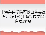 上海兴伟学院可以自考去读吗，为什么(上海兴伟学院自考资格)