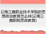 云南三鑫职业技术学院的思想政治教育怎么样(云南三鑫职院思政教育)