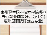 惠州卫生职业技术学院哪些专业就业前景好，为什么(惠州卫职院好就业专业)