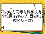 西安电力高等专科学校有几个校区,有多少人(西安电专校区及人数)