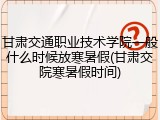 甘肃交通职业技术学院一般什么时候放寒暑假(甘肃交院寒暑假时间)