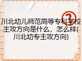 川北幼儿师范高等专科学校主攻方向是什么，怎么样(川北幼专主攻方向)