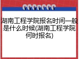 湖南工程学院报名时间一般是什么时候(湖南工程学院何时报名)