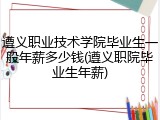 遵义职业技术学院毕业生一般年薪多少钱(遵义职院毕业生年薪)