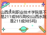 山西水利职业技术学院是不是211或985高校(山西水院是211或985吗)