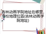 吉林动画学院地址在哪里，学校地理位置(吉林动画学院地址)