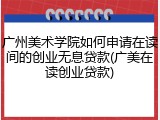 广州美术学院如何申请在读间的创业无息贷款(广美在读创业贷款)