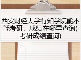 西安财经大学行知学院能不能考研，成绩在哪里查询(考研成绩查询)