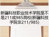 新疆科技职业技术学院是不是211或985高校(新疆科技学院非211/985)