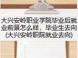 大兴安岭职业学院毕业后就业前景怎么样，毕业生去向(大兴安岭职院就业去向)