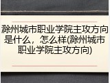滁州城市职业学院主攻方向是什么，怎么样(滁州城市职业学院主攻方向)
