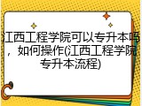 江西工程学院可以专升本吗，如何操作(江西工程学院专升本流程)