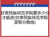 甘肃民族师范学院要多少分才能进(甘肃民族师范学院录取分数线)