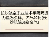 长沙航空职业技术学院师资力量怎么样，名气如何(长沙航院师资名气)
