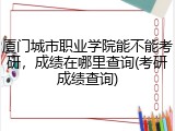 厦门城市职业学院能不能考研，成绩在哪里查询(考研成绩查询)