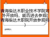 青海柴达木职业技术学院对外开放吗，能否进去参观(青海柴达木职院开放参观吗)