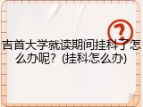 吉首大学就读期间挂科了怎么办呢？(挂科怎么办)
