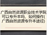 广西自然资源职业技术学院可以专升本吗，如何操作(广西自然资源专升本途径)