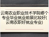 云南农业职业技术学院哪个专业毕业就业前景比较好(云南农职好就业专业)