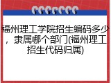 福州理工学院招生编码多少，隶属哪个部门(福州理工招生代码归属)