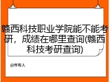 赣西科技职业学院能不能考研，成绩在哪里查询(赣西科技考研查询)