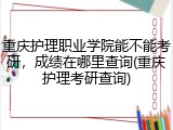 重庆护理职业学院能不能考研，成绩在哪里查询(重庆护理考研查询)