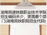 湖南高速铁路职业技术学院招生编码多少，隶属哪个部门(湖南高铁职院招生代码)