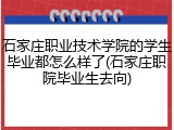 石家庄职业技术学院的学生毕业都怎么样了(石家庄职院毕业生去向)