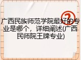 广西民族师范学院最好的专业是哪个，详细阐述(广西民师院王牌专业)