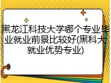 黑龙江科技大学哪个专业毕业就业前景比较好(黑科大就业优势专业)