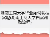 湖南工商大学毕业如何调档案呢(湖南工商大学档案调取流程)