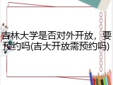 吉林大学是否对外开放，要预约吗(吉大开放需预约吗)