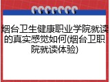 烟台卫生健康职业学院就读的真实感觉如何(烟台卫职院就读体验)