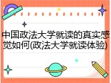 中国政法大学就读的真实感觉如何(政法大学就读体验)