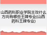山西药科职业学院主攻什么方向有哪些王牌专业(山西药科王牌专业)