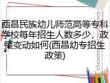 西昌民族幼儿师范高等专科学校每年招生人数多少，政策变动如何(西昌幼专招生政策)