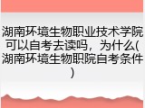湖南环境生物职业技术学院可以自考去读吗，为什么(湖南环境生物职院自考条件)