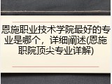 恩施职业技术学院最好的专业是哪个，详细阐述(恩施职院顶尖专业详解)