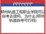 郑州轨道工程职业学院可以自考去读吗，为什么(郑州轨道自考可行吗)