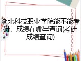 湖北科技职业学院能不能考研，成绩在哪里查询(考研成绩查询)