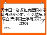 天津国土资源和房屋职业学院占地多少亩，什么情况下成立(天津国土学院面积与建校)