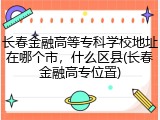 长春金融高等专科学校地址在哪个市，什么区县(长春金融高专位置)