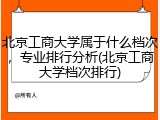 北京工商大学属于什么档次，专业排行分析(北京工商大学档次排行)
