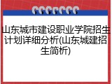 山东城市建设职业学院招生计划详细分析(山东城建招生简析)
