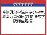 呼伦贝尔学院有多少学生，师资力量如何(呼伦贝尔学院师生规模)