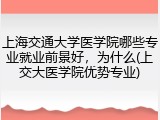 上海交通大学医学院哪些专业就业前景好，为什么(上交大医学院优势专业)