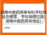 湖南中医药高等专科学校地址在哪里，学校地理位置(湖南中医药高专地址)